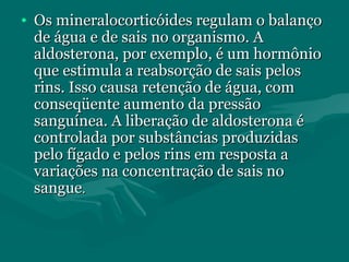 • Os mineralocorticóides regulam o balançoOs mineralocorticóides regulam o balanço
de água e de sais no organismo. Ade água e de sais no organismo. A
aldosterona, por exemplo, é um hormônioaldosterona, por exemplo, é um hormônio
que estimula a reabsorção de sais pelosque estimula a reabsorção de sais pelos
rins. Isso causa retenção de água, comrins. Isso causa retenção de água, com
conseqüente aumento da pressãoconseqüente aumento da pressão
sanguínea. A liberação de aldosterona ésanguínea. A liberação de aldosterona é
controlada por substâncias produzidascontrolada por substâncias produzidas
pelo fígado e pelos rins em resposta apelo fígado e pelos rins em resposta a
variações na concentração de sais novariações na concentração de sais no
sanguesangue..
 