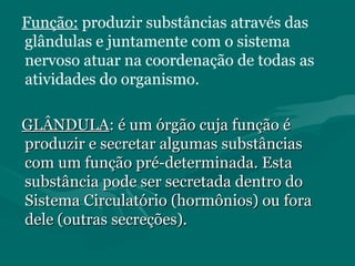 Função: produzir substâncias através das
glândulas e juntamente com o sistema
nervoso atuar na coordenação de todas as
atividades do organismo.
GLÂNDULAGLÂNDULA: é um órgão cuja função é: é um órgão cuja função é
produzir e secretar algumas substânciasproduzir e secretar algumas substâncias
com um função pré-determinada. Estacom um função pré-determinada. Esta
substância pode ser secretada dentro dosubstância pode ser secretada dentro do
Sistema Circulatório (hormônios) ou foraSistema Circulatório (hormônios) ou fora
dele (outras secreções).dele (outras secreções).
 