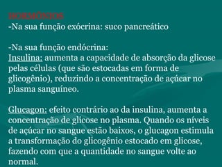 HORMÔNIOS
-Na sua função exócrina: suco pancreático
-Na sua função endócrina:
Insulina: aumenta a capacidade de absorção da glicose
pelas células (que são estocadas em forma de
glicogênio), reduzindo a concentração de açúcar no
plasma sanguíneo.
Glucagon: efeito contrário ao da insulina, aumenta a
concentração de glicose no plasma. Quando os níveis
de açúcar no sangue estão baixos, o glucagon estimula
a transformação do glicogênio estocado em glicose,
fazendo com que a quantidade no sangue volte ao
normal.
 