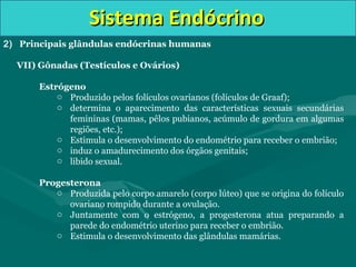 Sistema EndócrinoSistema Endócrino
2) Principais glândulas endócrinas humanas
VII) Gônadas (Testículos e Ovários)
Estrógeno
o Produzido pelos folículos ovarianos (folículos de Graaf);
o determina o aparecimento das características sexuais secundárias
femininas (mamas, pêlos pubianos, acúmulo de gordura em algumas
regiões, etc.);
o Estimula o desenvolvimento do endométrio para receber o embrião;
o induz o amadurecimento dos órgãos genitais;
o libido sexual.
Progesterona
o Produzida pelo corpo amarelo (corpo lúteo) que se origina do folículo
ovariano rompido durante a ovulação.
o Juntamente com o estrógeno, a progesterona atua preparando a
parede do endométrio uterino para receber o embrião.
o Estimula o desenvolvimento das glândulas mamárias.
 