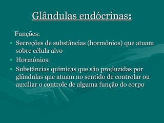 Glândulas endócrinasGlândulas endócrinas::
Funções:Funções:
• Secreções de substâncias (hormônios) que atuamSecreções de substâncias (hormônios) que atuam
sobre célula alvosobre célula alvo
• Hormônios:Hormônios:
• Substâncias químicas que são produzidas porSubstâncias químicas que são produzidas por
glândulas que atuam no sentido de controlar ouglândulas que atuam no sentido de controlar ou
auxiliar o controle de alguma função do corpoauxiliar o controle de alguma função do corpo
 