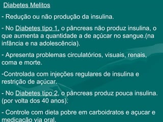 Diabetes Melitos
- Redução ou não produção da insulina.
- No Diabetes tipo 1, o pâncreas não produz insulina, o
que aumenta a quantidade a de açúcar no sangue.(na
infância e na adolescência).
- Apresenta problemas circulatórios, visuais, renais,
coma e morte.
-Controlada com injeções regulares de insulina e
restrição de açúcar.
- No Diabetes tipo 2, o pâncreas produz pouca insulina.
(por volta dos 40 anos).
- Controle com dieta pobre em carboidratos e açucar e
medicação via oral.
 
