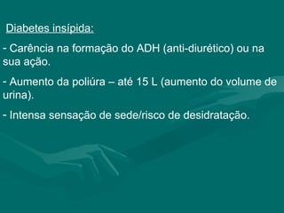 Diabetes insípida:
- Carência na formação do ADH (anti-diurético) ou na
sua ação.
- Aumento da poliúra – até 15 L (aumento do volume de
urina).
- Intensa sensação de sede/risco de desidratação.
 