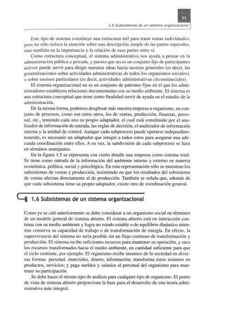 Este tipo de sistema constituye una estructura util para tratar temas individuales; 
pues no s610 enfoca la atenci6n sobre una descripci6n simple de las partes separadas, 
sino tambien en la importancia y la relaci6n de esas partes entre sf. 
Como estructura conceptual, el sistema administrativo nos ayuda a pensar en la 
administraci6n publica 0 privada, y puesto que no es un conjunto fijo de participantes 
activos puede servir para dirigir nuestras ideas hacia sucesos generales (es decir, las 
generalizaciones sobre actividades administrativas de todos los organismos sociales), 
o sobre sucesos particulares (es decir, actividades administrativas circunstanciales). 
El sistema organizacional no es un conjunto de patrones fijos en el que los admi­nistradores 
establecen relaciones documentadas con su medio ambiente. El sistema es 
una estructura conceptual que tiene como finalidad servir de ayuda en el estudio de la 
administraci6n. 
De la misma forma, podemos desglosar mas nuestra empresa u organismo, en con­junto 
de procesos, como son entre otros, los de ventas, producci6n, finanzas, perso­nal, 
etc., teniendo cada uno su propio adaptador, el cual esta constituido por el ana­lizador 
de informaci6n de entrada, las reglas de decisi6n, el analizador de informaci6n 
intema y la unidad de control. Aunque cada subproceso puede operarse independien­temente, 
es necesario un adapta~or que integre a todos estos para asegurar una ade­cuada 
coordinaci6n entre ellos. A su vez, la subdivisi6n de cada subproceso se hara 
en terminos semejantes. 
En la figura 1.5 se representa con cierto detalle una empresa como sistema total. 
Se tiene como entrada de la informaci6n del ambiente intemo y extemo en materia 
econ6mica, politica, social y psico16gica. En esta representaci6n s610 se muestran los 
subsistemas de ventas y producci6n, insistiendo en que los resultados del subsistema 
de ventas afectan directamente al de producci6n. Tambien se seiiala que, ademas de 
que cada subsistema tiene su propio adaptador, existe otro de coordinaci6n general. 
t::I 1.6 Subsistemas de un sistema organizacional 
Como ya se cit6 anteriormente se debe considerar a un organismo social en terminos 
de un modelo general de sistema abierto. El sistema abierto esta en interacci6n con­tinua 
con su medio ambiente y logra un estado estable 0 de equilibrio dinamico mien­tras 
conserva su capacidad de trabajo 0 de transformaci6n de energfa. En efecto, la 
supervivencia del sistema no sena posible sin un flujo continuo de transformaci6n y 
producci6n. El sistema recibe suficientes recursos para mantener su operaci6n, y saca 
los recursos transformados hacia el medio ambiente, en cantidad suficiente para que 
el cicIo continue, por ejemplo. EI organismo recibe insumos de la sociedad en diver­sas 
formas: personal, materiales, dinero, informaci6n; transforma estos insumos en 
productos, servicios; y paga sueldos y salarios al personal del organismo para man­tener 
su participaci6n. 
Se debe hacer el mismo tipo de analisis para cualquier tipo de organismo. El punto 
de vista de sistema abierto proporciona la base para el desarrollo de una teorfa admi­nistrativa 
mas integral. 
 