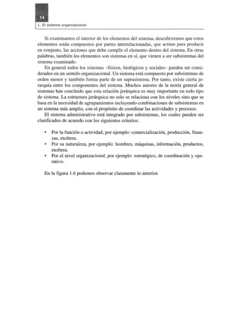 Si examinamos el interior de los elementos del sistema, descubriremos que estos 
elementos estan compuestos por partes interrelacionadas, que actuan para producir 
en conjunto, las acciones que debe cumplir el elemento dentro del sistema. En otras 
palabras, tambien los elementos son sistemas en si, que vienen a ser subsistemas del 
sistema examinado. 
En general todos los sistemas -fisicos, biologicos y sociales- pueden ser consi­derados 
en un sentido organizacional. Un sistema esta compuesto por subsistemas de 
orden menor y tam bien forma parte de un suprasistema. Por tanto, existe cierta je­rarquia 
entre los componentes del sistema. Muchos autores de la teoria general de 
sistemas han concluido que esta relacion jerarquica es muy importante en todo tipo 
de sistema. La estructura jerarquica no solo se relaciona con los niveles sino que se 
basa en la necesidad de agrupamientos incluyendo combinaciones de subsistemas en 
un sistema mas amplio, con el proposito de coordinar las actividades y procesos. 
El sistema administrativo esta integrado por subsistemas, los cuales pueden ser 
clasificados de acuerdo con los siguientes criterios: 
• Por la funcion 0 actividad, por ejemplo: comercializacion, produccion, finan­zas, 
etcetera. 
• Por su naturaleza, por ejemplo: hombres, maquinas, informacion, productos, 
etcetera. 
• Por el nivel organizacional, por ejemplo: estrategico, de coordinaci6n y ope­rativo. 
En la figura 1.6 podemos observar claramente 10 anterior. 
 