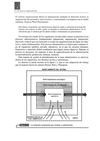 El sistema organizacional abarca la optimizacion mediante la direccion tecnica, la 
organizacion del personal y otros recursos, y relacionando a la empresa con su medio 
ambiente. Expresa West Churchuman: 
Este ultimo componente, que determina los objetivos totales y relaciona las normas del 
sistema con respecto al todo, puede ser llamado el subsistema adrninistrativo. Es el 
subsistema que se interesa por los planes totales e instrumenta sus pensarnientos. 
Un enfoque del estudio de los organismos sociales debe centrar su atencion en los 
procesos administrativos fundamentales (planeacion, organizacion, integracion, 
direccion, control) que son esenciales si es que los organismos han de lograr sus obje­tivos 
y metas fundamentales. Este proceso administrative es biisico para cualquier ti­po 
de organismo (publico, privado, educativo), en el que los recursos humanos, 
financieros y materiales deben combinarse para lograr ciertos objetivos. Ademas, el 
proceso es necesario, sin importar el area de especializacion de la administracion 
(comercializacion, produccion, finanzas, etcetera). 
Otra manera de ayudar al entendimiento de la tarea administrativa es observar, 
dentro de los organismos, los distintos niveles 0 subsistemas. 
Lo anterior se puede mostrar en la figura 1.1, que es una adaptacion del trabajo 
que al respecto hacen los autores Parson, Petit y Thompson. 
MEDIO AMBIENTE DEL SISTEMA 
I~ -------------------------I I 
I 
I 
I 
I 
I 
I 
I 
I 
I 
I 
I 
I 
I 
I 
I 
IINTRODUCCI6N DE LAS 
I FZAS. AMBIENTALES 
Nivel/Subsistema estrategico 
Nivel/Subsistema 
operativo 
LiMITES 
~-------------------------- 
La empresa compuesta par niveles a subsistemas. 
 