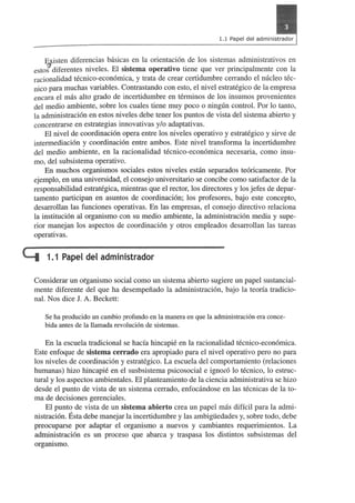 Efisten diferencias basic as en la orientacion de los sistemas administrativos en 
esto~ diferentes niveles. El sistema operativo tiene que ver principal mente con la 
racionalidad tecnico-economica, y trata de crear certidumbre cerrando el micleo tec­nico 
para muchas variables. Contrastando con esto, el nivel estrategico de la empresa 
encara el mas alta grado de incertidumbre en terrninos de los insumos provenientes 
del medio ambiente, sobre los cuales tiene muy poco 0 ningun control. Por 10 tanto, 
la administracion en estos niveles debe tener los puntos de vista del sistema abierto y 
concentrarse en estrategias innovativas y/o adaptativas. 
El nivel de coordinacion opera entre los niveles operativo y estrategico y sirve de 
intermediacion y coordinacion entre ambos. Este nivel transforma la incertidumbre 
del medio ambiente, en la racionalidad tecnico-economica necesaria, como insu­mo, 
del subsistema operativo. 
En muchos organismos sociales estos niveles estan separados teoricamente. Por 
ejemplo, en una universidad, el consejo universitario se concibe como satisfactor de la 
responsabilidad estrategica, mientras que el rector, los directores y los jefes de depar­tamento 
participan en asuntos de coordinacion; los profesores, bajo este concepto, 
desarrollan las funciones operativas. En las empresas, el consejo directivo relaciona 
la institucion al organismo con su medio ambiente, la administracion media y supe­rior 
manejan los aspectos de coordinacion y otros empleados desarrollan las tareas 
operativas. 
Li 1.1 Papel del administrador 
Considerar un organismo social como un sistema abierto sugiere un papel sustancial­mente 
diferente del que ha desempefiado la administracion, bajo la teoria tradicio­nal. 
Nos dice J. A. Beckett: 
Se ha producido un cambio profundo en la manera en que la administraci6n era conce­bida 
antes de la Hamada revoluci6n de sistemas. 
En la escuela tradicional se hacia hincapie en la racionalidad tecnico-economica. 
Este enfoque de sistema cerrado era apropiado para el nivel operativo pero no para 
los niveles de coordinacion y estrategico. La escuela del comportarniento (relaciones 
humanas) hizo hincapie en el susbsistema psicosocial e ignOi"o 10 tecnico, 10 estruc­tural 
y los aspectos ambientales. El planteamiento de la ciencia administrativa se hizo 
desde el punto de vista de un sistema cerrado, enfocandose en las tecnicas de la to­rna 
de decisiones gerenciales. 
El punto de vista de un sistema abierto crea un papel mas diffcil para la admi­nistracion. 
Esta debe manejar la incertidumbre y las ambiguedades y, sobre todo, debe 
preocuparse por adaptar el organismo a nuevos y cambiantes requerimientos. La 
administracion es un proceso que abarca y traspasa los distintos subsistemas del 
organismo. 
 