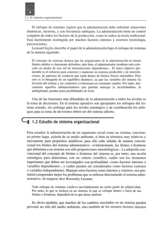 El enfoque de sistemas sugiere que la adrninistracion debe enfrentar situaciones 
dimirnicas, inciertas, y con frecuencia ambiguas. La adrninistracion tiene un control 
completo de todos los factores de la produccion, como 10 indica la teona tradicional. 
Esta fuertemente restringida por muchos factores intemos y extemos (tecnologfa, 
psicosociales) . 
Leonard Sayles describe el papel de la adrninistracion bajo el enfoque de sistemas 
de la manera siguiente: 
El concepto de sistemas destaca que las asignaciones de la administracion no tienen 
!fmites nftidos 0 claramente definidos; mas bien, el administrador modemo esta colo­cado 
en medio de una red de interrelaciones dependientes ... EI unico objetivo per­durable 
es el esfuerzo para construir y mantener un sistema predecible y de interrela­ciones, 
de patrones de conducta que estan dentro de !fmites ffsicos razonables. Pero 
esto es la busqueda de un equilibrio dinamico, ya que las variables del sistema (la 
division del trabajo y los controles) evolucionan en con stante cambio. Por tanto, uni­camente 
aquellos administradores que puedan manejar la incertidumbre, la 
ambigiiedad, pueden tener posibilidades de exito. 
Una de las funciones mas difundidas de la adrninistracion a todos los niveles es 
la toma de decisiones. En el sistema operativo son apropiados los enfoques del sis­tema 
cerrado, sin embargo para los niveles estrategico y de coordinacion los enfo­ques 
para la toma de decisiones deb en ser del sistema abierto. 
L:i 1.2 Estudio de sistema organizacional 
Para estudiar la administracion de un organismo social como un sistema, conviene, 
en primer lugar, aislarla de su medio ambiente, si bien en terminos muy relativos y 
unicamente para propositos analfticos; para ello cabe sefialar de manera conven­cionallos 
limites del sistema adrninistrativo - evidentemente, los limites 0 fronteras 
que delimitan a un sistema son solo proposiciones metodologicas-. La adopcion con­vencional 
del concepto de lirnites 0 fronteras del sistema es, por tanto, una accion 
estrategica para deterrninar, con un criterio cientffico, cuales son los elementos 
importantes que deben ser investigados con profundidad - como factores intemos 0 
variables dependientes-, y cuales pueden ser considerados como factores extemos 
o variables independientes. Manejar estos factores como intemos y extemos, nos per­mitira 
comprender mejor los problemas que se refieren directamente al sistema admi­nistrativo. 
Al respecto dice Rosousky Lezama: 
Todo enfoque de sistemas conlleva inevitablemente un cierto grado de subjetividad. 
Por tanto, 10 que se incluya en un sistema, 10 que se coloque dentro 0 fuera de sus 
Ifmites 0 fronteras, depended de 10 que desee analizar. 
Es obvio tambien, que muchos de los cambios suscitados en un sistema pueden 
provenir no solo del medio ambiente, sino tambien de los rnismos factores intemos 
 