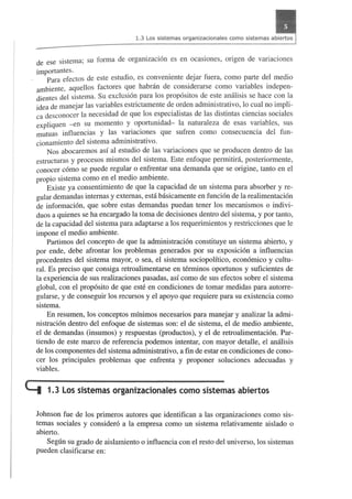 1.3 Los sistemas organizacionales como sistemas abiertos 
de ese sistema; su forma de organizacion es en ocasiones, origen de variaciones 
importantes. 
Para efectos de este estudio, es conveniente dejar fuera, como parte del medio 
ambiente, aquellos factores que habnin de considerarse como variables indepen­dientes 
del sistema. Su exclusion para los propositos de este analisis se hace con la 
idea de manejar las variables estrictamente de orden administrativo, 10 cual no impli­ca 
desconocer la necesidad de que los especialistas de las distintas ciencias sociales 
expliquen -en su momenta y oportunidad- la naturaleza de esas variables, sus 
mutuas influencias Y las variaciones que sufren como consecuencia del fun­cionamiento 
del sistema administrativo. 
Nos abocaremos asf al estudio de las variaciones que se producen dentro de las 
estructuras y procesos mismos del sistema. Este enfoque permitinl, posteriormente, 
conocer como se puede regular 0 enfrentar una demand a que se origine, tanto en el 
propio sistema como en el medio ambiente. 
Existe ya consentimiento de que la capacidad de un sistema para absorber y re­gular 
demand as intemas y extemas, esta basicamente en funcion de la realimentacion 
de informacion, que sobre estas demandas puedan tener los mecanismos 0 indivi­duos 
a quienes se ha encargado la toma de decisiones dentro del sistema, y por tanto, 
de la capacidad del sistema para adaptarse a los requerimientos y restricciones que Ie 
impone el medio ambiente. 
Partimos del concepto de que la administracion constituye un sistema abierto, y 
por ende, debe afrontar los problemas generados por su exposicion a influencias 
procedentes del sistema mayor, 0 sea, el sistema sociopolitico, economico y cultu­ral. 
Es preciso que consiga retroalimentarse en terminos oportunos y suficientes de 
la experiencia de sus realizaciones pasadas, asf como de sus efectos sobre el sistema 
global, con el proposito de que este en condiciones de tomar medidas para autorre­gularse, 
y de conseguir los recursos y el apoyo que requiere para su existencia como 
sistema. 
En resumen, los conceptos minimos necesarios para manejar y analizar la admi­nistracion 
dentro del enfoque de sistemas son: el de sistema, el de medio ambiente, 
el de demandas (insumos) y respuestas (productos), y el de retroalimentacion. Par­tiendo 
de este marco de referencia podemos intentar, con mayor detalle, el analisis 
de los componentes del sistema administrativo, a fin de estar en condiciones de cono­cer 
los principales problemas que enfrenta y proponer soluciones adecuadas y 
viables. 
c:::t 1.3 los sistemas organizacionales como sistemas abiertos 
Johnson fue de los primeros autores que identifican a las organizaciones como sis­temas 
sociales y considero a la empresa como un sistema relativamente aislado 0 
abierto. 
Segtin su grado de aislamiento 0 influencia con el resto del universo, los sistemas 
pueden clasificarse en: 
 