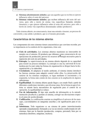 a) Sistemas absolutamente aislados; que son aquellos que no reciben ni ejercen 
influencia sobre el resto del universo. 
b) Sistemas relativamente aislados; que reciben influencia del resto del uni­verso, 
pero solo a traves de ciertas vias especificas llamadas entradas 
(insumos); 0 que ejercen influencia sobre el resto del universo, pero solo a 
traves de ciertas vias especificas denominadas salidas (productos). 
Todo sistema abierto, en consecuencia, tiene una entrada 0 insumo, un proceso de 
conversion y una salida 0 producto,. que es el insumo procesado. 
Caracteristicas de (os sistemas abiertos 
Los componentes de estos sistemas tienen caracteristicas que conviene recordar, por 
su importancia en la conducta de los organismos, estas son: 
a) Cicio de actividades. Los sistemas abiertos mantienen un intercambio de 
energia con el entorno. El producto que obtienen como consecuencia de sus 
operaciones de produccion, provee los recursos de~nergia necesarios para la 
repeticion del cicIo de actividades. 
b) Entropia. La supervivencia de un sistema abierto depende de su capacidad 
para resistir un proceso entr6pico. La entropfa es una ley universal de la na­turaleza 
por la cual, todas las formas de organizacion se dirigen hacia la des­organizacion 
y la caducidad. 
c) Crecimiento. Al adaptarse al medio ambiente, el sistema intenta introducir 
las fuerzas externas para adquirir control sobre ellas. La preservacion del 
caracter de los sistemas complejos, se logra mediante el crecimiento y la 
expansion, la forma mas comun de este consiste en la ampliacion de algunos 
subsistemas. 
d) Equifinalidad. Un sistema abierto puede llegar a un estado final a partir de 
diferentes condiciones iniciales y por diversas rutas. En la forma en que el sis­tema 
se oriente hacia mecanismos de regulacion para el control de su 
operacion, la equifinalidad se reduce. 
e) Uso de informacion. El tipo mas sencillo de informaQion es la retroali­mentacion 
(feedback) y permite al sistema, corregir sus desviaciones respec­to 
al curso de accion deseado. 
f) Codificacion. La codificacion consiste en simplificar el universo de los men­sajes, 
convirtiendolos en categorias sencillas y de significacion para el sis­tema. 
g) Subsistema. Todo organismo es un sistema de partes interrelacionadas 
operando conjuntamente; formando a su vez un entorno condicionante de sub­sistemas, 
bien por la funcion (produccion, compras, personal), bien por su 
naturaleza (hombres, maquinas, etcetera). 
 