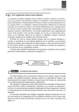 4 1.4 EI organismo social como sistema 
Los sistemas se pueden considerar de dos maneras: cerrados y abiertos y en interac­ci6n 
con su medio. Esta distinci6n, aunque no es absoluta, es muy importante en la 
teorfa administrativa. El pensarniento de sistemas cerrados se basa principalmente en 
las ciencias ffsicas y es aplicable a sistemas mecanicistas. Muchos de los primeros 
conceptos de las ciencias sociales y de la teona adrninistrativa eran consideraciones 
de sistemas cerrados, porque ellos consideraban el sistema bajo estudio libre de in­fluencias 
extern as y determinfstico. Las teorfas tradicionales sobre administraci6n 
fueron vistas primero como sistemas cerrados, por 10 que se concentraban unica­mente 
en la operaci6n intern a de la empresa y adoptaban enfoques altamente 
racionales, tornados de los modelos de las ciencias ffsicas. 
EI punto de vista de sistema abierto reconoce que los sistemas biol6gicos 0 
sociales se encuentran en una relaci6n dinamica con su ambiente y que perciben 
diferentes entradas, que transforman de alguna manera y salen en forma de produc­tos. 
EI sistema abierto se adapta a su medio ambiente, el cambio de estructura y 
de los procesos de sus componentes internos. 
La forma mas sencilla de representar a un organismo en terminos de un modelo 
general de sistema abierto, se muestra en la figura 1.2. 
(Insumos) 
Recursos 
Organismo como 
proceso de conversion 
c=!!!liU,J La empresa como sistema. 
(Productos) ~ 
Beneficios 
EI sistema abierto esta en interacci6n continua con su medio y logra un estado 
estable 0 de equilibrio dimimico, mientras conserva su capacidad de trabajo 0 de 
transformaci6n de energfa. En efecto, la supervivencia del sistema no serfa po sible 
sin un flujo continuo de transformaci6n y producci6n. 
Por ejemplo, un organismo social recibe insumos de la sociedad en forma de per­sonal, 
materiales, dinero, informaci6n; transforma esos insumos en productos y 
servicios, y a su personal para mantener su participaci6n. Para el organismo, el dinero 
y el mercado proveen el mecanismo para reiniciar el cicio de recursos entre ella y su 
ambiente. 
Es necesario considerar que cualquier organismo requiere mecanismos de con­trol, 
que inc1uyen la comparaci6n de los resultados obtenidos con las metas espe­radas, 
asf como la toma de decisiones correctivas en su caso. Esto se muestra en la 
figura 1.3. 
 
