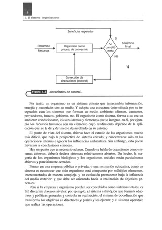 (Insumos) 
Recursos 
Beneficios esperados 
Organismo como 
proceso de conversion 
Correccion de 
desviaciones (control) 
Mecanismos de control. 
Beneficio 
final 
Por tanto, un organismo es un sistema abierto que intercambia informaci6n, 
energia y materiales con su medio. Y adopta una estructura determinada por su in­tegraci6n 
con los sistemas que forman su medio ambiente: c1ientes, causantes, 
proveedores, bancos, gobiemo, etc. El organismo como sistema, forma a su vez un 
ambiente condicionante, los subsistemas y elementos que se integran en el, por ejem­plo 
los recursos humanos son un elemento cuyo rendirniento depende de la apli­caci6n 
que se Ie de y del medio desarrollado en su entomo. 
El punto de vista del sistema abierto hace el estudio de los organismos mucho 
mas dificil, que bajo la perspectiva de sistema cerrado, y concentrarse s610 en las 
operaciones intemas e ignorar las influencias ambientales. Sin embargo, esto puede 
llevarnos a conc1usiones err6neas. 
Hay un pun to que es necesario ac1arar. Cuando se habla de organismos como sis­temas 
abiertos, deberia decirse sistemas relativamente abiertos. De hecho, la ma­yoria 
de los organismos biol6gicos y los organismos sociales estan parcialmente 
abiertos y parcialmente cerrados. 
Pensar en una empresa publica 0 privada, 0 una instituci6n educativa, como un 
sistema es reconocer que todo organismo esta compuesto por multiples elementos, 
interconectados de manera compleja, y en evoluci6n permanente bajo la influencia 
del medio exterior; y que debe ser orientado hacia la realizaci6n de objetivos ge­nerales. 
Pero si la empresa u organismo pueden ser concebidos como sistemas totales, es 
util discemir diversos niveles: por ejemplo, el sistema estrategico que formula obje­tivos 
y politicas generales y controla su realizaci6n; el sistema de coordinaci6n que 
transforma los objetivos en directrices y planes y los ejecuta; y el sistema operativo 
que realiza las operaciones. 
 