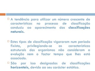 A tendência para utilizar um número crescente de características no processo de classificação conduziu ao aparecimento das  classificações naturais.  Estes tipos de classificação vigoraram num período fixista, privilegiando-se as características estruturais dos organismos não consideram a evolução nem o factor tempo que lhes está associado.  São por isso designadas de classificações  horizontais , devido ao seu carácter estático. 