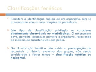 Classificações fenéticas Permitem a identificação rápida de um organismo, sem se preocuparem com as suas relações de parentesco.  Este tipo de classificação privilegia os caracteres  directamente observáveis ou morfológicos . O taxonomista deve, portanto, descrever primeiro o organismo, recorrendo ao máximo de características que puder.  Na classificação fenética não existe a preocupação de reconstruir a história evolutiva dos grupos, não sendo considerado o factor tempo –  classificação estática ou horizontal. 