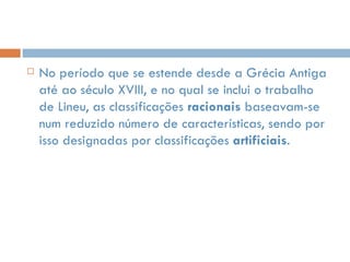 No período que se estende desde a Grécia Antiga até ao século XVIII, e no qual se inclui o trabalho de Lineu, as classificações  racionais  baseavam-se num reduzido número de características, sendo por isso designadas por classificações  artificiais . 