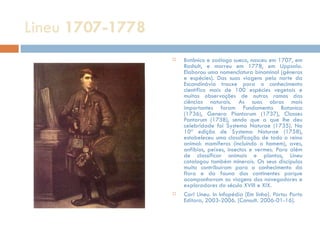 Lineu  1707-1778 Botânico e zoólogo sueco, nasceu em 1707, em Rashult, e morreu em 1778, em Uppsala. Elaborou uma nomenclatura binominal (géneros e espécies). Das suas viagens pelo norte da Escandinávia trouxe para o conhecimento científico mais de 100 espécies vegetais e muitas observações de outros ramos das ciências naturais. As suas obras mais importantes foram Fundamenta Botanica (1736), Genera Plantarum (1737), Classes Pantarum (1738), sendo que a que lhe deu celebridade foi Systema Naturae (1735). Na 10ª edição de Systema Naturae (1758), estabeleceu uma classificação de todo o reino animal: mamíferos (incluindo o homem), aves, anfíbios, peixes, insectos e vermes. Para além de classificar animais e plantas, Lineu catalogou também minerais. Os seus discípulos muito contribuíram para o conhecimento da flora e da fauna dos continentes porque acompanhavam as viagens dos navegadores e exploradores do século XVIII e XIX. Carl Lineu. In Infopédia [Em linha]. Porto: Porto Editora, 2003-2006. [Consult. 2006-01-16]. 