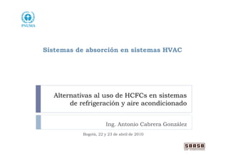 Sistemas de absorción en sistemas HVAC




  Alternativas al uso de HCFCs en sistemas
       de refrigeración y aire acondicionado


                       Ing. Antonio Cabrera González
           Bogotá, 22 y 23 de abril de 2010
 