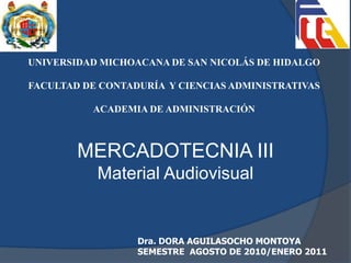 MERCADOTECNIA III
Material Audiovisual
Dra. DORA AGUILASOCHO MONTOYA
SEMESTRE AGOSTO DE 2010/ENERO 2011
UNIVERSIDAD MICHOACANA DE SAN NICOLÁS DE HIDALGO
FACULTAD DE CONTADURÍA Y CIENCIAS ADMINISTRATIVAS
ACADEMIA DE ADMINISTRACIÓN
 