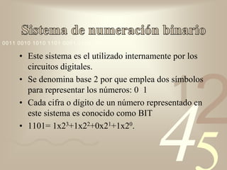 0011 0010 1010 1101 0001 0100 1011

     • Este sistema es el utilizado internamente por los
       circuitos digitales.




                                                     2
     • Se denomina base 2 por que emplea dos símbolos
       para representar los números: 0 1
                                               1
     • Cada cifra o dígito de un número representado en




                                           4
       este sistema es conocido como BIT
     • 1101= 1x23+1x22+0x21+1x20.
 