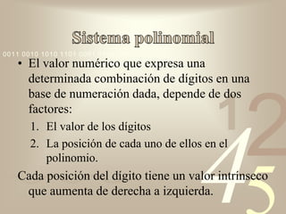 0011 0010 1010 1101 0001 0100 1011
   • El valor numérico que expresa una
     determinada combinación de dígitos en una
     base de numeración dada, depende de dos
     factores:
       1. El valor de los dígitos            1
                                                   2
          polinomio.


                                         4
       2. La posición de cada uno de ellos en el

   Cada posición del dígito tiene un valor intrínseco
    que aumenta de derecha a izquierda.
 