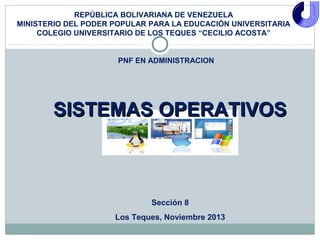REPÚBLICA BOLIVARIANA DE VENEZUELA
MINISTERIO DEL PODER POPULAR PARA LA EDUCACIÓN UNIVERSITARIA
COLEGIO UNIVERSITARIO DE LOS TEQUES “CECILIO ACOSTA”

PNF EN ADMINISTRACION

SISTEMAS OPERATIVOS

Sección 8
Los Teques, Noviembre 2013

 