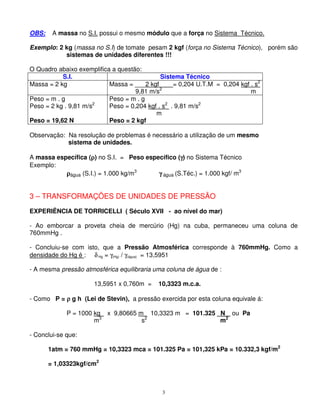 3
OBS: A massa no S.I. possui o mesmo módulo que a força no Sistema Técnico.
Exemplo: 2 kg (massa no S.I) de tomate pesam 2 kgf (força no Sistema Técnico), porém são
sistemas de unidades diferentes !!!
O Quadro abaixo exemplifica a questão:
S.I. Sistema Técnico
Massa = 2 kg Massa = ___2 kgf____= 0,204 U.T.M = 0,204 kgf . s2
9,81 m/s2
m
Peso = m . g
Peso = 2 kg . 9,81 m/s2
Peso = 19,62 N
Peso = m . g
Peso = 0,204 kgf . s2
. 9,81 m/s2
m
Peso = 2 kgf
Observação: Na resolução de problemas é necessário a utilização de um mesmo
sistema de unidades.
A massa específica ( ) no S.I. = Peso específico (γγγγ) no Sistema Técnico
Exemplo:
água (S.I.) = 1.000 kg/m3
γγγγ água (S.Téc.) = 1.000 kgf/ m3
3 – TRANSFORMAÇÕES DE UNIDADES DE PRESSÃO
EXPERIÊNCIA DE TORRICELLI ( Século XVII - ao nível do mar)
- Ao emborcar a proveta cheia de mercúrio (Hg) na cuba, permaneceu uma coluna de
760mmHg .
- Concluiu-se com isto, que a Pressão Atmosférica corresponde à 760mmHg. Como a
densidade do Hg é : δHg = γ(Hg) / γ(água) = 13,5951
- A mesma pressão atmosférica equilibraria uma coluna de água de :
13,5951 x 0,760m = 10,3323 m.c.a.
- Como P = ρρρρ g h (Lei de Stevin), a pressão exercida por esta coluna equivale á:
P = 1000 kg x 9,80665 m 10,3323 m = 101.325 _N_ ou Pa
m3
s2
m2
- Conclui-se que:
1atm = 760 mmHg = 10,3323 mca = 101.325 Pa = 101,325 kPa = 10.332,3 kgf/m2
= 1,03323kgf/cm2
 