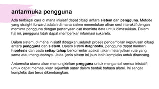 antarmuka pengguna
Ada berbagai cara di mana inisiatif dapat dibagi antara sistem dan pengguna. Metode
yang straight forward adalah di mana sistem menentukan aliran sesi interaktif dengan
meminta pengguna dengan pertanyaan dan meminta data untuk dimasukkan. Dalam
hal ini, pengguna tidak dapat memberikan informasi sukarela.
Dalam sistem, di mana inisiatif dibagikan, seluruh proses pengambilan keputusan dibagi
antara pengguna dan sistem. Dalam sistem diagnostik, pengguna dapat memilih
hipotesis dan pada setiap tahap berkomentar apakah akan melanjutkan rute yang
sama atau mengubahnya. Jelas, jenis sistem ini jauh lebih kompleks untuk dirancang.
Antarmuka utama akan memungkinkan pengguna untuk mengambil semua inisiatif;
untuk dapat memasukkan sejumlah saran dalam bentuk bahasa alami. Ini sangat
kompleks dan terus dikembangkan.
 