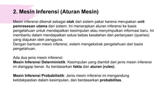 2. Mesin Inferensi (Aturan Mesin)
Mesin inferensi dikenal sebagai otak dari sistem pakar karena merupakan unit
pemrosesan utama dari sistem. Ini menerapkan aturan inferensi ke basis
pengetahuan untuk mendapatkan kesimpulan atau menyimpulkan informasi baru. Ini
membantu dalam mendapatkan solusi bebas kesalahan dari pertanyaan (queries)
yang diajukan oleh pengguna.
Dengan bantuan mesin inferensi, sistem mengekstrak pengetahuan dari basis
pengetahuan.
Ada dua jenis mesin inferensi:
Mesin Inferensi Deterministik: Kesimpulan yang diambil dari jenis mesin inferensi
ini dianggap benar. Itu berdasarkan fakta dan aturan (rules).
Mesin Inferensi Probabilistik: Jenis mesin inferensi ini mengandung
ketidakpastian dalam kesimpulan, dan berdasarkan probabilitas.
 