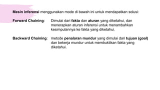 Mesin inferensi menggunakan mode di bawah ini untuk mendapatkan solusi:
Forward Chaining: Dimulai dari fakta dan aturan yang diketahui, dan
menerapkan aturan inferensi untuk menambahkan
kesimpulannya ke fakta yang diketahui.
Backward Chaining: metode penalaran mundur yang dimulai dari tujuan (goal)
dan bekerja mundur untuk membuktikan fakta yang
diketahui.
 