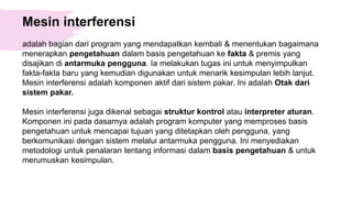 Mesin interferensi
adalah bagian dari program yang mendapatkan kembali & menentukan bagaimana
menerapkan pengetahuan dalam basis pengetahuan ke fakta & premis yang
disajikan di antarmuka pengguna. Ia melakukan tugas ini untuk menyimpulkan
fakta-fakta baru yang kemudian digunakan untuk menarik kesimpulan lebih lanjut.
Mesin interferensi adalah komponen aktif dari sistem pakar. Ini adalah Otak dari
sistem pakar.
Mesin interferensi juga dikenal sebagai struktur kontrol atau interpreter aturan.
Komponen ini pada dasarnya adalah program komputer yang memproses basis
pengetahuan untuk mencapai tujuan yang ditetapkan oleh pengguna, yang
berkomunikasi dengan sistem melalui antarmuka pengguna. Ini menyediakan
metodologi untuk penalaran tentang informasi dalam basis pengetahuan & untuk
merumuskan kesimpulan.
 