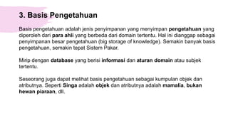 3. Basis Pengetahuan
Basis pengetahuan adalah jenis penyimpanan yang menyimpan pengetahuan yang
diperoleh dari para ahli yang berbeda dari domain tertentu. Hal ini dianggap sebagai
penyimpanan besar pengetahuan (big storage of knowledge). Semakin banyak basis
pengetahuan, semakin tepat Sistem Pakar.
Mirip dengan database yang berisi informasi dan aturan domain atau subjek
tertentu.
Seseorang juga dapat melihat basis pengetahuan sebagai kumpulan objek dan
atributnya. Seperti Singa adalah objek dan atributnya adalah mamalia, bukan
hewan piaraan, dll.
 