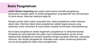 Basis Pengetahuan
adalah elemen terpenting dari sistem pakar karena memiliki pengetahuan
pemecahan masalah pakar. Di sinilah pengetahuan yang diperoleh dari ahli disimpan.
Ini berisi aturan, fakta dan deskripsi objek dll.
Dengan produk sistem pakar yang lebih baru, basis pengetahuan selalu disimpan
dalam data. Informasi dalam basis pengetahuan adalah segala sesuatu yang
diperlukan untuk memahami & merumuskan masalah & kemudian memecahkannya.
Kunci basis pengetahuan adalah bagaimana pengetahuan itu direpresentasikan.
Pengetahuan yang diperoleh dari pakar harus direpresentasikan secara formal.
Representasi pengetahuan tersebut berkaitan dengan penataan informasi, manipulasi
informasi, dan akuisisi pengetahuan. Kekuatan suatu sistem cenderung terkait dari
semua sisi pengetahuan dalam basis pengetahuan.
 