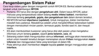 Pengembangan Sistem Pakar
Cara kerja sistem pakar dengan mengambil contoh MYCIN ES. Berikut adalah beberapa
langkah untuk membangun MYCIN:
* Pertama, ES harus diisi dengan pengetahuan ahli. Dalam kasus MYCIN, pakar
manusia yang berspesialisasi dalam bidang medis infeksi bakteri, memberikan
informasi tentang penyebab, gejala, dan pengetahuan lain dalam domain tersebut.
* KB MYCIN berhasil diperbarui (updated). Untuk mengujinya, dokter memberikan
masalah baru padanya. Masalahnya adalah untuk mengidentifikasi keberadaan bakteri
dengan memasukkan rincian pasien, termasuk gejala, kondisi saat ini, dan riwayat
medis.
* ES akan membutuhkan kuesioner yang harus diisi oleh pasien untuk mengetahui
informasi umum tentang pasien, seperti jenis kelamin, usia, dll.
* Sekarang sistem telah mengumpulkan semua informasi, sehingga akan menemukan
solusi untuk masalah tersebut dengan menerapkan aturan if-then menggunakan mesin
inferensi dan menggunakan fakta yang tersimpan di dalam KB.
* Pada akhirnya akan memberikan respon kepada pasien dengan menggunakan user
interface.
 