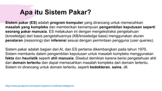 Apa itu Sistem Pakar?
Sistem pakar (ES) adalah program komputer yang dirancang untuk memecahkan
masalah yang kompleks dan memberikan kemampuan pengambilan keputusan seperti
seorang pakar manusia. ES melakukan ini dengan mengekstraksi pengetahuan
(knowledge) dari basis pengetahuannya (KB/knowledge base) menggunakan aturan
penalaran (reasoning) dan inferensi sesuai dengan permintaan pengguna (user queries).
Sistem pakar adalah bagian dari AI, dan ES pertama dikembangkan pada tahun 1970.
Sistem membantu dalam pengambilan keputusan untuk masalah kompleks menggunakan
fakta dan heuristik seperti ahli manusia. Disebut demikian karena berisi pengetahuan ahli
dari domain tertentu dan dapat memecahkan masalah kompleks dari domain tertentu.
Sistem ini dirancang untuk domain tertentu, seperti kedokteran, sains, dll.
https://www.javatpoint.com/expert-systems-in-artificial-intelligence
 