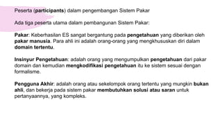 Peserta (participants) dalam pengembangan Sistem Pakar
Ada tiga peserta utama dalam pembangunan Sistem Pakar:
Pakar: Keberhasilan ES sangat bergantung pada pengetahuan yang diberikan oleh
pakar manusia. Para ahli ini adalah orang-orang yang mengkhususkan diri dalam
domain tertentu.
Insinyur Pengetahuan: adalah orang yang mengumpulkan pengetahuan dari pakar
domain dan kemudian mengkodifikasi pengetahuan itu ke sistem sesuai dengan
formalisme.
Pengguna Akhir: adalah orang atau sekelompok orang tertentu yang mungkin bukan
ahli, dan bekerja pada sistem pakar membutuhkan solusi atau saran untuk
pertanyaannya, yang kompleks.
 