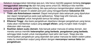 Sebelum menggunakan teknologi apa pun, kita harus memiliki gagasan tentang mengapa
menggunakan teknologi itu dan hal yang sama untuk ES. Meskipun kita memiliki
manusia yang ahli di segala bidang, lalu apa perlunya mengembangkan sistem berbasis
komputer. Jadi di bawah ini adalah poin-poin yang menggambarkan kebutuhan ES:
1 Tidak ada Keterbatasan memori: Dapat menyimpan data sebanyak yang diperlukan
dan dapat mengingatnya pada saat aplikasinya. Tetapi bagi ahli manusia, ada
beberapa batasan untuk menghafal semua hal setiap saat.
2 Efisiensi Tinggi: Jika basis pengetahuan diperbarui dengan pengetahuan yang benar,
maka akan memberikan output yang sangat efisien, yang mungkin tidak mungkin
dilakukan oleh manusia.
3 Keahlian dalam suatu domain: Ada banyak pakar manusia di setiap domain, dan
mereka semua memiliki keterampilan yang berbeda, pengalaman yang berbeda,
sehingga tidak mudah untuk mendapatkan hasil akhir dari kueri. Tetapi jika kita
menempatkan pengetahuan yang diperoleh dari pakar manusia ke dalam sistem pakar,
maka itu memberikan output yang efisien dengan mencampur semua fakta dan
pengetahuan.
 