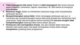 4 Tidak terpengaruh oleh emosi: Sistem ini tidak terpengaruh oleh emosi manusia
seperti kelelahan, kemarahan, depresi, kecemasan, dll. Oleh karena itu kinerjanya
tetap konstan.
5 Keamanan tinggi: Sistem ini memberikan keamanan tinggi untuk menyelesaikan
pertanyaan apa pun.
6 Mempertimbangkan semua fakta: Untuk menanggapi pertanyaan apa pun, ia
memeriksa dan mempertimbangkan semua fakta yang tersedia dan memberikan hasil
yang sesuai. Tetapi ada kemungkinan bahwa seorang ahli manusia mungkin tidak
mempertimbangkan beberapa fakta karena alasan apa pun.
7 Pembaruan rutin meningkatkan kinerja: Jika ada masalah dalam hasil yang
diberikan oleh sistem pakar, kita dapat meningkatkan kinerja sistem dengan
memperbarui (updating) basis pengetahuan.
 