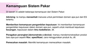 Kemampuan Sistem Pakar
Di bawah ini adalah beberapa kemampuan dari Sistem Pakar:
Advising: Ia mampu menasihati manusia untuk permintaan domain apa pun dari ES
tertentu.
Memberikan kemampuan pengambilan keputusan: Ini memberikan kemampuan
pengambilan keputusan dalam domain apa pun, seperti untuk membuat keputusan
keuangan, keputusan dalam ilmu kedokteran, dll.
Peragakan perangkat (demonstrate a device): mampu mendemonstrasikan produk
baru apa pun seperti fitur, spesifikasi, cara menggunakan produk itu, dll.
Pemecahan masalah: Memiliki kemampuan memecahkan masalah.
 