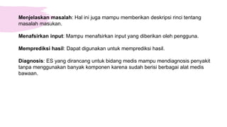 Menjelaskan masalah: Hal ini juga mampu memberikan deskripsi rinci tentang
masalah masukan.
Menafsirkan input: Mampu menafsirkan input yang diberikan oleh pengguna.
Memprediksi hasil: Dapat digunakan untuk memprediksi hasil.
Diagnosis: ES yang dirancang untuk bidang medis mampu mendiagnosis penyakit
tanpa menggunakan banyak komponen karena sudah berisi berbagai alat medis
bawaan.
 