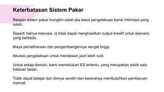 Keterbatasan Sistem Pakar
Respon sistem pakar mungkin salah jika basis pengetahuan berisi informasi yang
salah.
Seperti halnya manusia, ia tidak dapat menghasilkan output kreatif untuk skenario
yang berbeda.
Biaya pemeliharaan dan pengembangannya sangat tinggi.
Akuisisi pengetahuan untuk mendesain jauh lebih sulit.
Untuk setiap domain, kami memerlukan ES tertentu, yang merupakan salah satu
batasan besar.
Tidak dapat belajar dari dirinya sendiri dan karenanya membutuhkan pembaruan
manual.
 