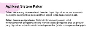 Aplikasi Sistem Pakar
Dalam merancang dan membuat domain: dapat digunakan secara luas untuk
merancang dan membuat perangkat fisik seperti lensa kamera dan mobil.
Dalam domain pengetahuan: Sistem ini terutama digunakan untuk
mempublikasikan pengetahuan yang relevan kepada pengguna. Dua ES populer
yang digunakan untuk domain ini adalah penasihat (advisor) dan penasihat pajak.
 