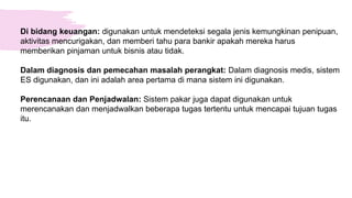 Di bidang keuangan: digunakan untuk mendeteksi segala jenis kemungkinan penipuan,
aktivitas mencurigakan, dan memberi tahu para bankir apakah mereka harus
memberikan pinjaman untuk bisnis atau tidak.
Dalam diagnosis dan pemecahan masalah perangkat: Dalam diagnosis medis, sistem
ES digunakan, dan ini adalah area pertama di mana sistem ini digunakan.
Perencanaan dan Penjadwalan: Sistem pakar juga dapat digunakan untuk
merencanakan dan menjadwalkan beberapa tugas tertentu untuk mencapai tujuan tugas
itu.
 