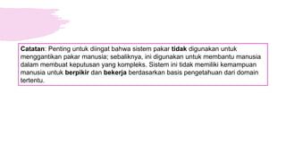 Catatan: Penting untuk diingat bahwa sistem pakar tidak digunakan untuk
menggantikan pakar manusia; sebaliknya, ini digunakan untuk membantu manusia
dalam membuat keputusan yang kompleks. Sistem ini tidak memiliki kemampuan
manusia untuk berpikir dan bekerja berdasarkan basis pengetahuan dari domain
tertentu.
 