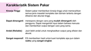 Karakteristik Sistem Pakar
Kinerja Tinggi: Sistem pakar memberikan kinerja tinggi untuk memecahkan
semua jenis masalah kompleks dari domain tertentu dengan
efisiensi dan akurasi tinggi.
Dapat dimengerti: merespons dengan cara yang mudah dimengerti oleh
pengguna. Dapat mengambil input dalam bahasa manusia
dan memberikan output dengan cara yang sama.
Andal (Reliable): Jauh lebih andal untuk menghasilkan output yang efisien dan
akurat.
Sangat responsif: ES memberikan hasil untuk kueri kompleks apa pun dalam
waktu yang sangat singkat.
 