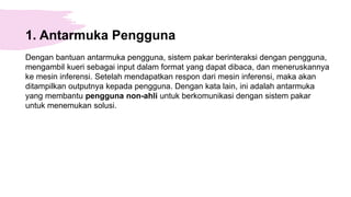 1. Antarmuka Pengguna
Dengan bantuan antarmuka pengguna, sistem pakar berinteraksi dengan pengguna,
mengambil kueri sebagai input dalam format yang dapat dibaca, dan meneruskannya
ke mesin inferensi. Setelah mendapatkan respon dari mesin inferensi, maka akan
ditampilkan outputnya kepada pengguna. Dengan kata lain, ini adalah antarmuka
yang membantu pengguna non-ahli untuk berkomunikasi dengan sistem pakar
untuk menemukan solusi.
 