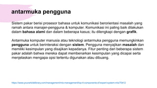 antarmuka pengguna
Sistem pakar berisi prosesor bahasa untuk komunikasi berorientasi masalah yang
ramah antara manajer-pengguna & komputer. Komunikasi ini paling baik dilakukan
dalam bahasa alami dan dalam beberapa kasus; itu dilengkapi dengan grafik.
Antarmuka komputer manusia atau teknologi antarmuka pengguna memungkinkan
pengguna untuk berinteraksi dengan sistem. Pengguna menyajikan masalah dan
memiliki kesimpulan yang disajikan kepadanya. Fitur penting dari beberapa sistem
pakar adalah bahwa mereka dapat membenarkan kesimpulan yang dicapai serta
menjelaskan mengapa opsi tertentu digunakan atau dibuang.
https://www.yourarticlelibrary.com/management/mis-management/top-4-components-of-expert-system-mis/70412
 