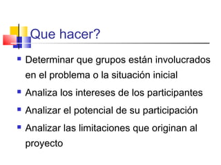 Que hacer?
 Determinar que grupos están involucrados
en el problema o la situación inicial
 Analiza los intereses de los participantes
 Analizar el potencial de su participación
 Analizar las limitaciones que originan al
proyecto
 