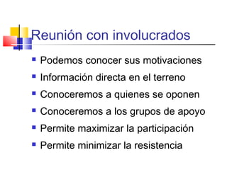 Reunión con involucrados
 Podemos conocer sus motivaciones
 Información directa en el terreno
 Conoceremos a quienes se oponen
 Conoceremos a los grupos de apoyo
 Permite maximizar la participación
 Permite minimizar la resistencia
 