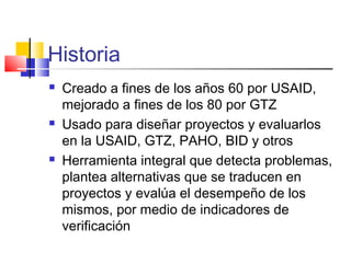 Historia
 Creado a fines de los años 60 por USAID,
mejorado a fines de los 80 por GTZ
 Usado para diseñar proyectos y evaluarlos
en la USAID, GTZ, PAHO, BID y otros
 Herramienta integral que detecta problemas,
plantea alternativas que se traducen en
proyectos y evalúa el desempeño de los
mismos, por medio de indicadores de
verificación
 
