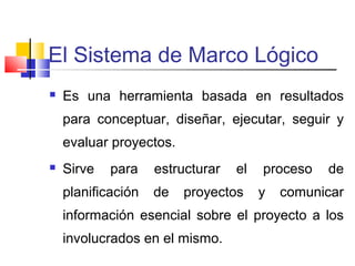 El Sistema de Marco Lógico
 Es una herramienta basada en resultados
para conceptuar, diseñar, ejecutar, seguir y
evaluar proyectos.
 Sirve para estructurar el proceso de
planificación de proyectos y comunicar
información esencial sobre el proyecto a los
involucrados en el mismo.
 